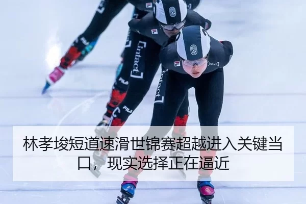 林孝埈短道速滑世锦赛超越进入关键当口，现实选择正在逼近